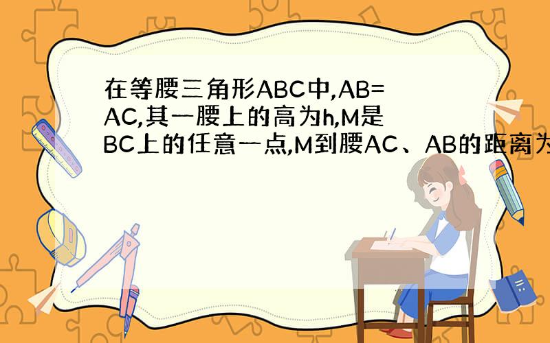 在等腰三角形ABC中,AB=AC,其一腰上的高为h,M是BC上的任意一点,M到腰AC、AB的距离为h1、h2求h1+h2