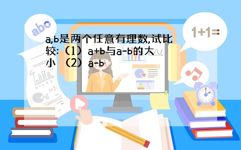 a,b是两个任意有理数,试比较:（1）a+b与a-b的大小 （2）a-b