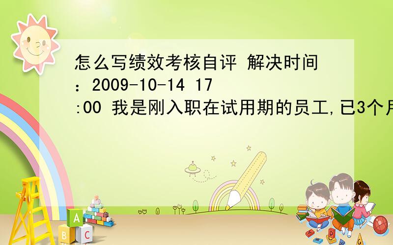 怎么写绩效考核自评 解决时间：2009-10-14 17:00 我是刚入职在试用期的员工,已3个月了,现申请转正,但得自