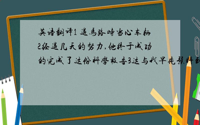 英语翻译1 过马路时当心车辆2经过几天的努力,他终于成功的完成了这份科学报告3这与我早先预料到的某件事有关4这在你出生之