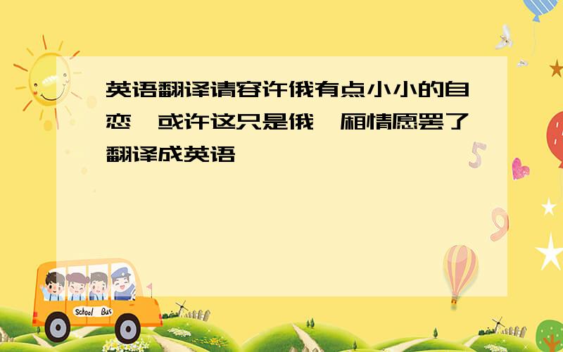 英语翻译请容许俄有点小小的自恋,或许这只是俄一厢情愿罢了翻译成英语