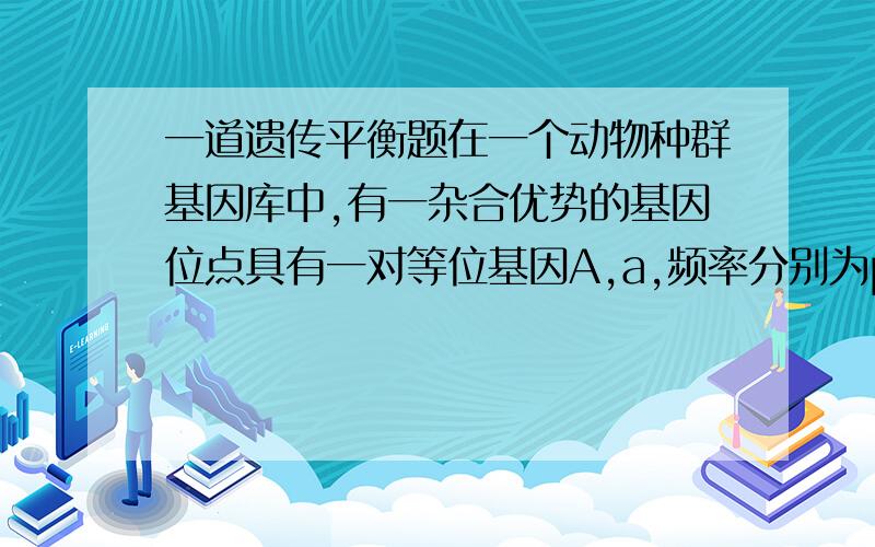 一道遗传平衡题在一个动物种群基因库中,有一杂合优势的基因位点具有一对等位基因A,a,频率分别为p,q,纯合子AA和aa的