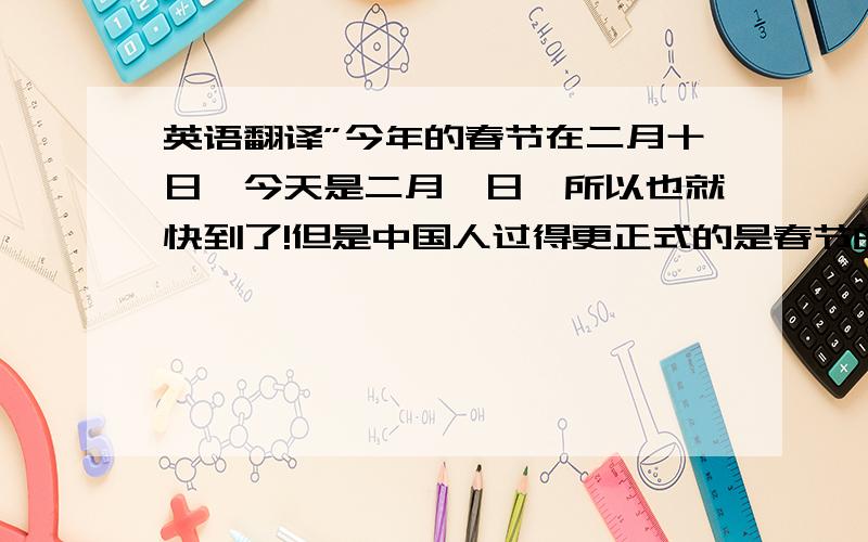 英语翻译”今年的春节在二月十日,今天是二月一日,所以也就快到了!但是中国人过得更正式的是春节的前一天的出息,和西方过平安