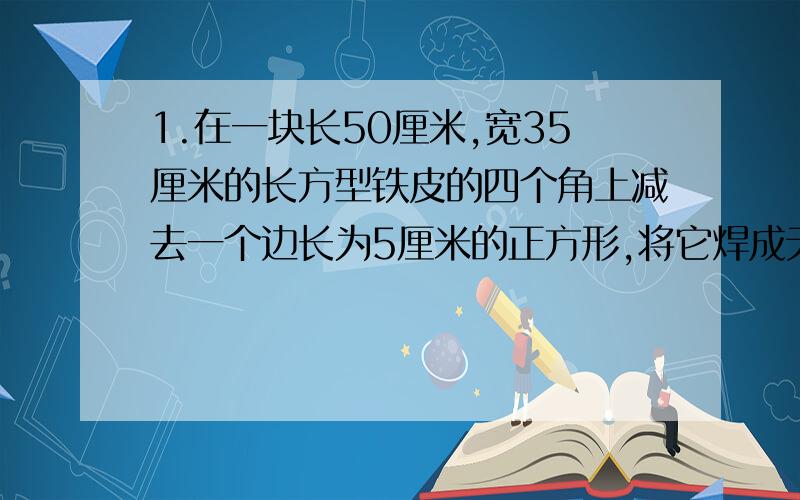 1.在一块长50厘米,宽35厘米的长方型铁皮的四个角上减去一个边长为5厘米的正方形,将它焊成无盖的盒子,这个盒子的表面积