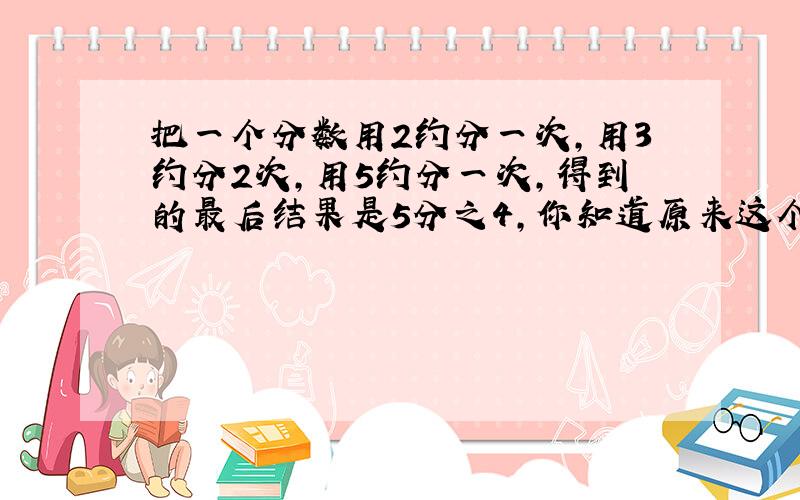 把一个分数用2约分一次,用3约分2次,用5约分一次,得到的最后结果是5分之4,你知道原来这个数是多少吗