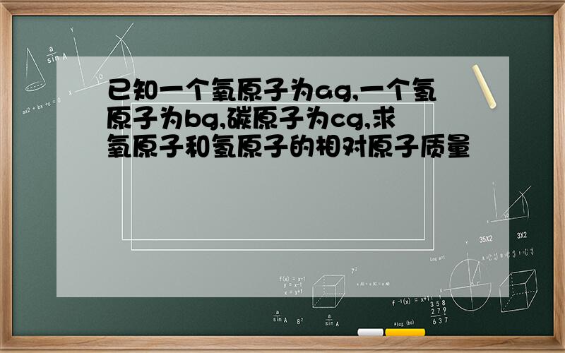 已知一个氧原子为ag,一个氢原子为bg,碳原子为cg,求氧原子和氢原子的相对原子质量