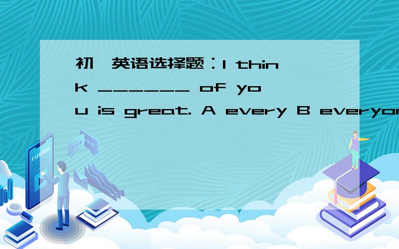 初一英语选择题：I think ______ of you is great. A every B everyone C