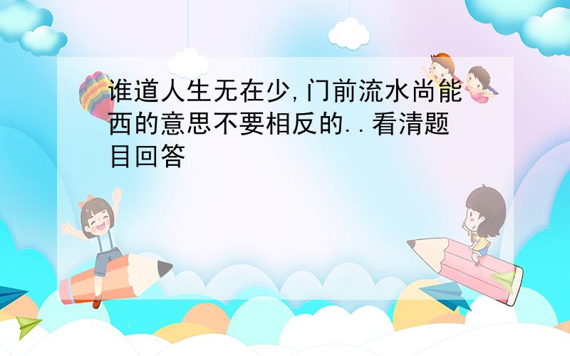 谁道人生无在少,门前流水尚能西的意思不要相反的..看清题目回答