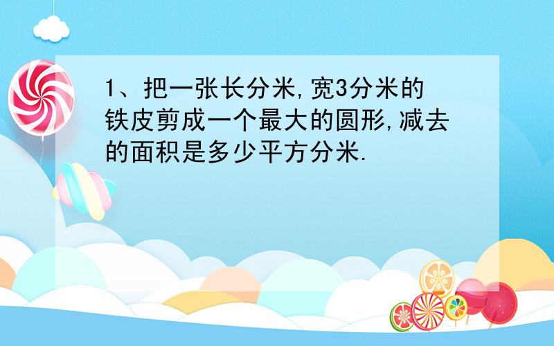 1、把一张长分米,宽3分米的铁皮剪成一个最大的圆形,减去的面积是多少平方分米.