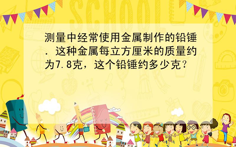 测量中经常使用金属制作的铅锤．这种金属每立方厘米的质量约为7.8克，这个铅锤约多少克？