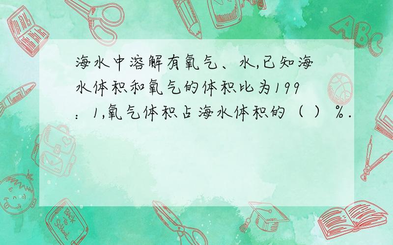 海水中溶解有氧气、水,已知海水体积和氧气的体积比为199：1,氧气体积占海水体积的（ ）％.