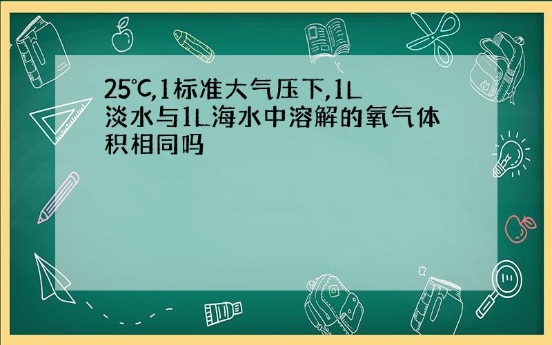 25℃,1标准大气压下,1L淡水与1L海水中溶解的氧气体积相同吗