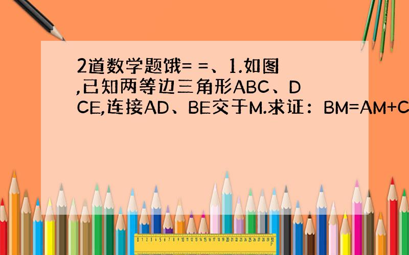 2道数学题饿= =、1.如图,已知两等边三角形ABC、DCE,连接AD、BE交于M.求证：BM=AM+CM.2.如图,在