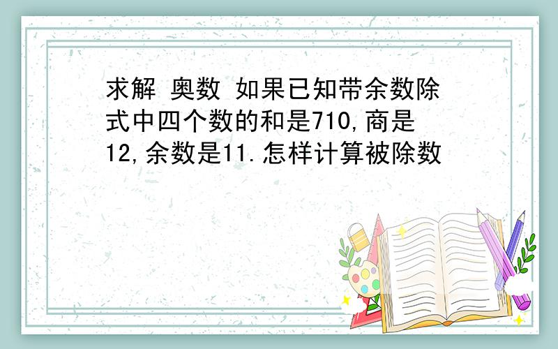 求解 奥数 如果已知带余数除式中四个数的和是710,商是12,余数是11.怎样计算被除数