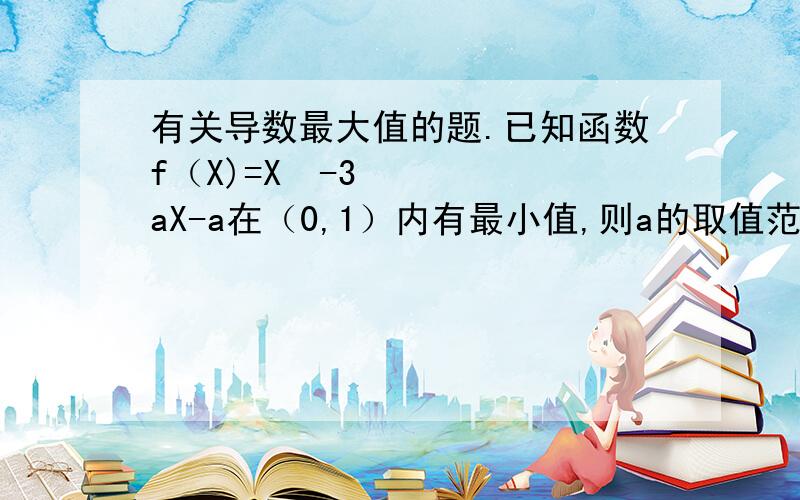 有关导数最大值的题.已知函数f（X)=X³-3aX-a在（0,1）内有最小值,则a的取值范围是?（跪求解...