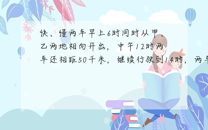 快、慢两车早上6时同时从甲、乙两地相向开出，中午12时两车还相距50千米，继续行驶到14时，两车又相距170千米．甲、乙