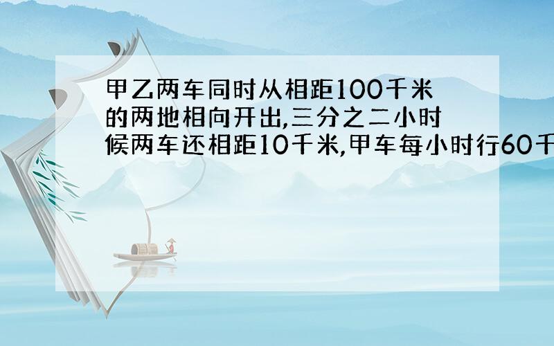 甲乙两车同时从相距100千米的两地相向开出,三分之二小时候两车还相距10千米,甲车每小时行60千米,乙车每小时走多少千米