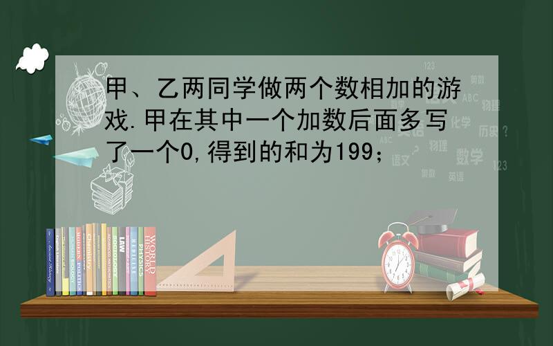 甲、乙两同学做两个数相加的游戏.甲在其中一个加数后面多写了一个0,得到的和为199；