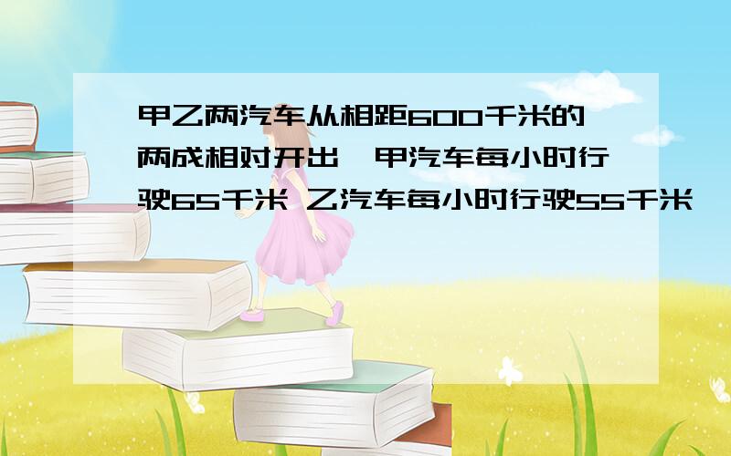 甲乙两汽车从相距600千米的两成相对开出,甲汽车每小时行驶65千米 乙汽车每小时行驶55千米