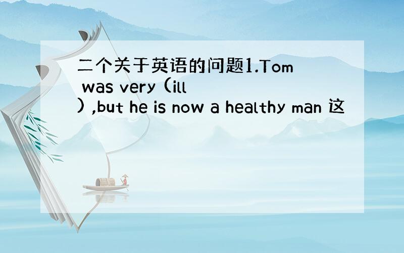 二个关于英语的问题1.Tom was very (ill) ,but he is now a healthy man 这