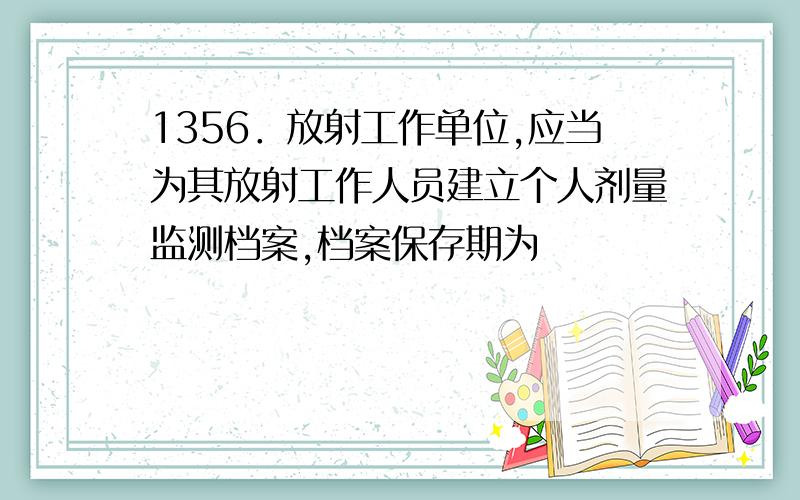 1356．放射工作单位,应当为其放射工作人员建立个人剂量监测档案,档案保存期为