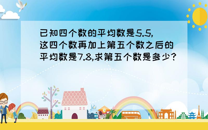 已知四个数的平均数是5.5,这四个数再加上第五个数之后的平均数是7.8,求第五个数是多少?