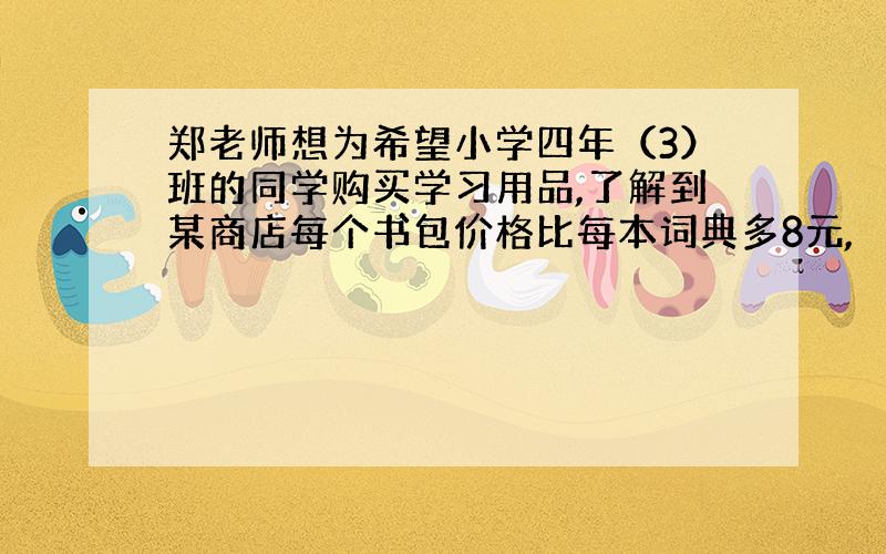 郑老师想为希望小学四年（3）班的同学购买学习用品,了解到某商店每个书包价格比每本词典多8元,