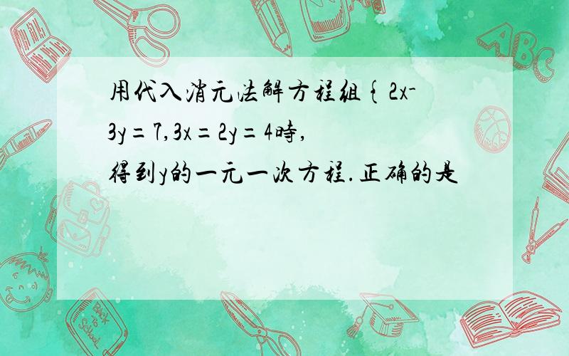 用代入消元法解方程组{2x-3y=7,3x=2y=4时,得到y的一元一次方程.正确的是