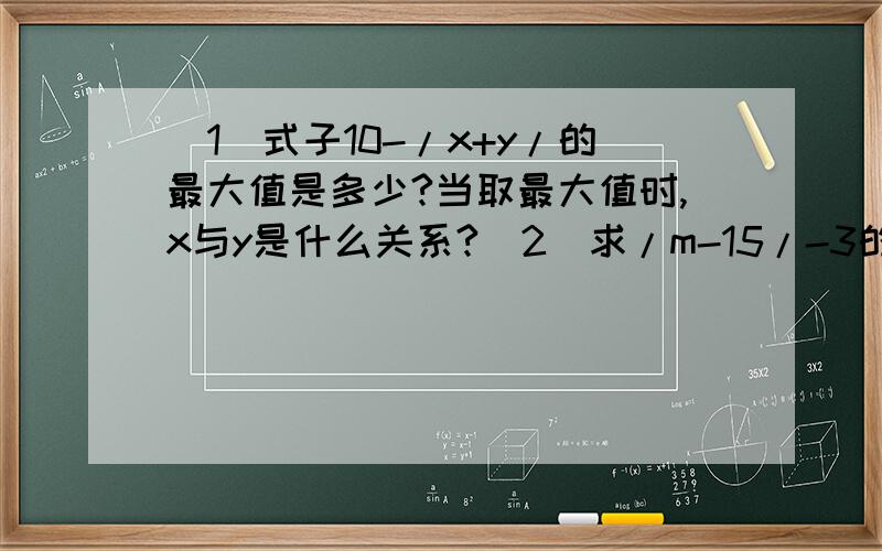 （1）式子10-/x+y/的最大值是多少?当取最大值时,x与y是什么关系?（2）求/m-15/-3的最小值.