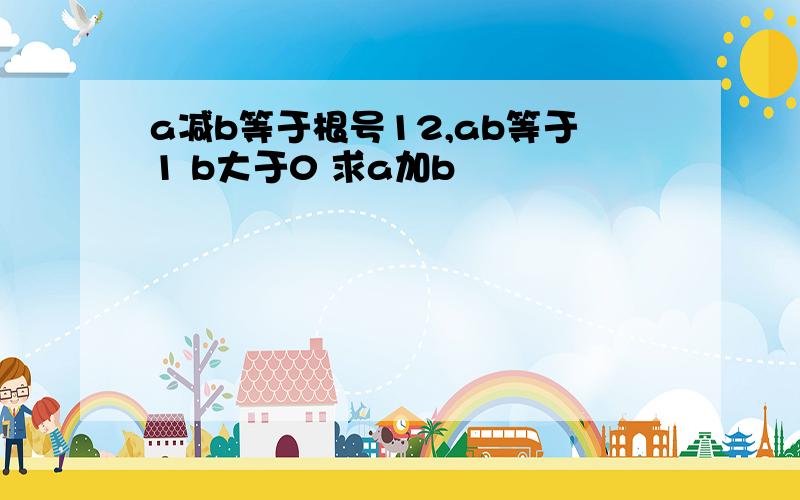 a减b等于根号12,ab等于1 b大于0 求a加b