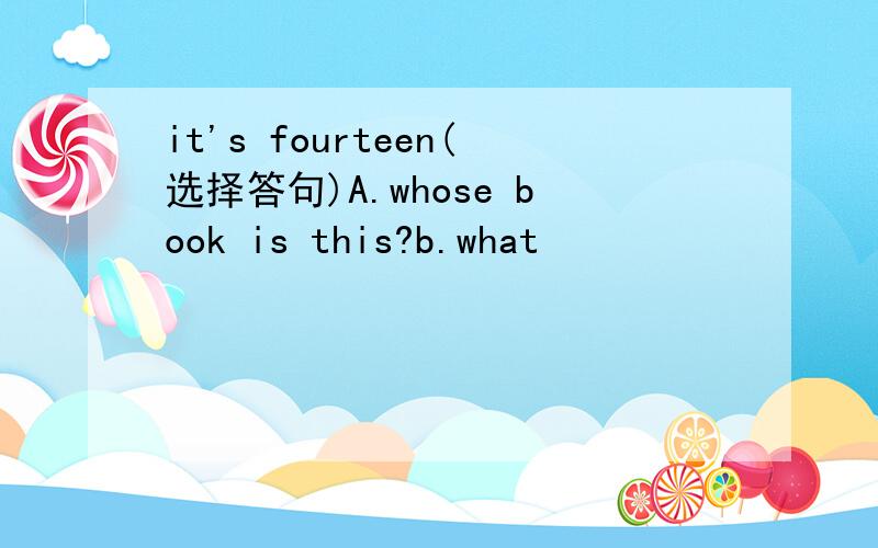 it's fourteen(选择答句)A.whose book is this?b.what