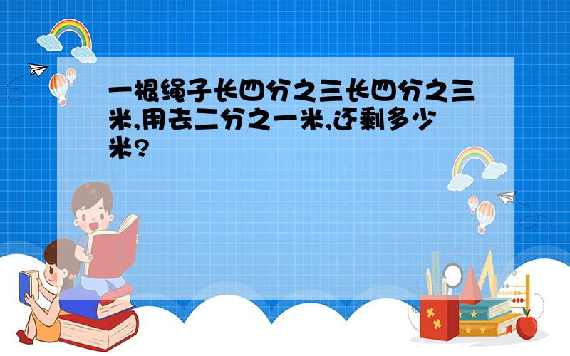 一根绳子长四分之三长四分之三米,用去二分之一米,还剩多少米?