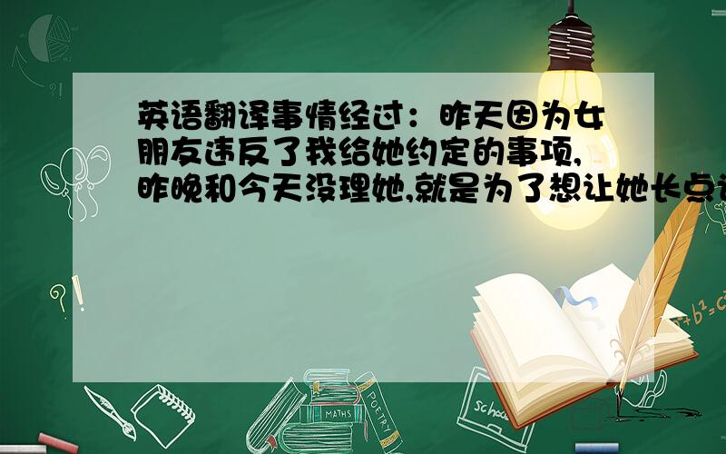 英语翻译事情经过：昨天因为女朋友违反了我给她约定的事项,昨晚和今天没理她,就是为了想让她长点记性,谁知她以为是我想跟她分