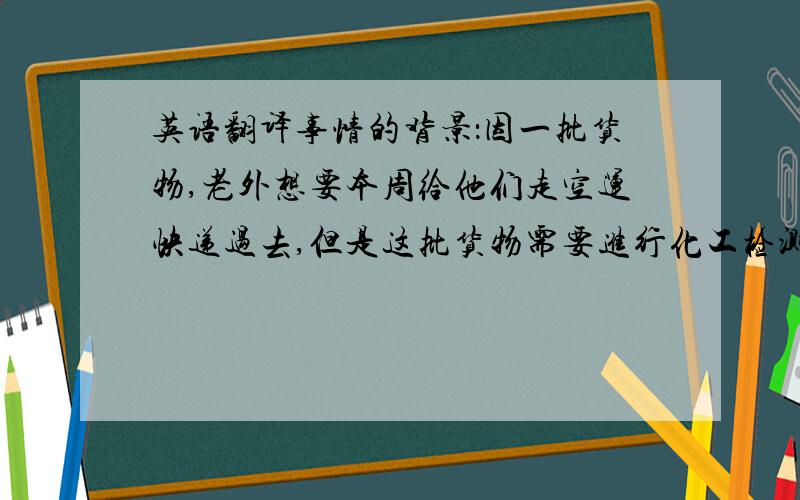 英语翻译事情的背景：因一批货物,老外想要本周给他们走空运快递过去,但是这批货物需要进行化工检测.可能需要一周时间,以每办