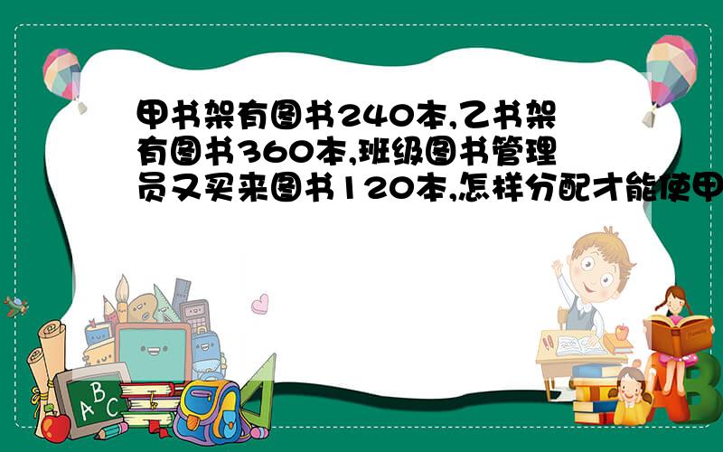 甲书架有图书240本,乙书架有图书360本,班级图书管理员又买来图书120本,怎样分配才能使甲书架图书的本数是乙书架2倍