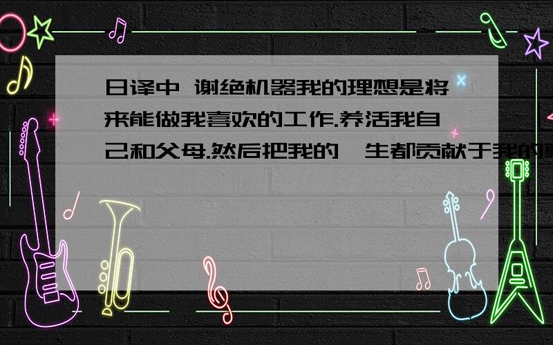 日译中 谢绝机器我的理想是将来能做我喜欢的工作.养活我自己和父母.然后把我的一生都贡献于我的事业.我希望在我60岁的时候