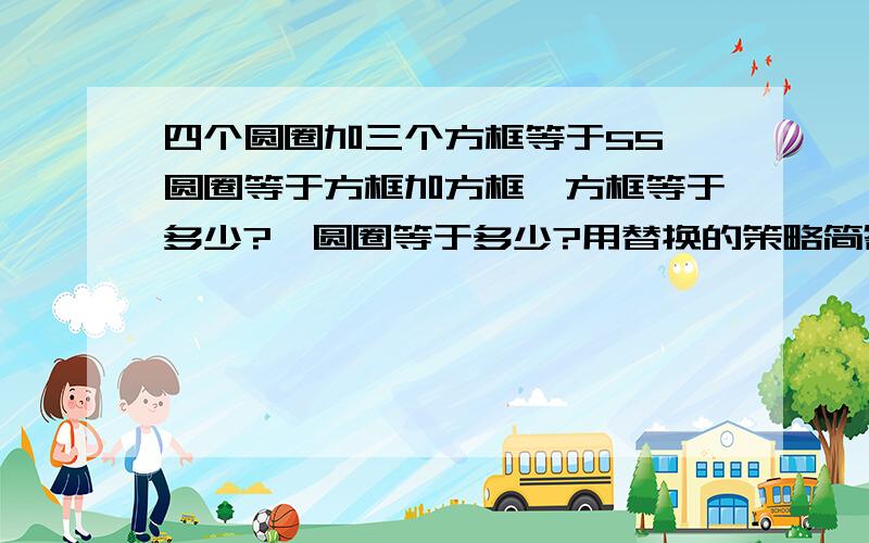 四个圆圈加三个方框等于55,圆圈等于方框加方框,方框等于多少?,圆圈等于多少?用替换的策略简答谢谢了啊