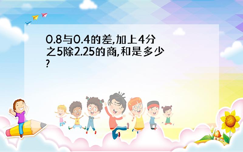 0.8与0.4的差,加上4分之5除2.25的商,和是多少?