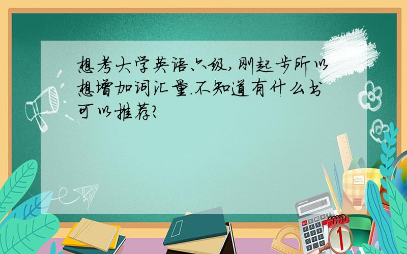 想考大学英语六级,刚起步所以想增加词汇量.不知道有什么书可以推荐?