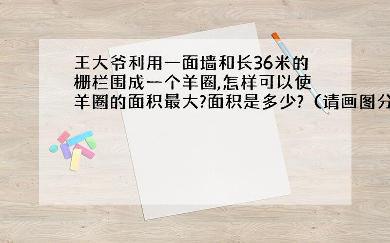 王大爷利用一面墙和长36米的栅栏围成一个羊圈,怎样可以使羊圈的面积最大?面积是多少?（请画图分析）