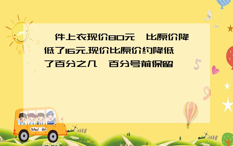 一件上衣现价80元,比原价降低了16元.现价比原价约降低了百分之几【百分号前保留