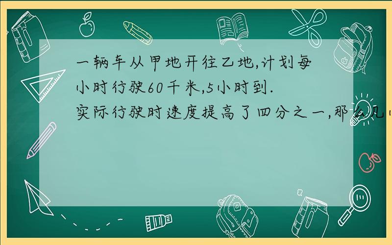 一辆车从甲地开往乙地,计划每小时行驶60千米,5小时到.实际行驶时速度提高了四分之一,那么几小时到?