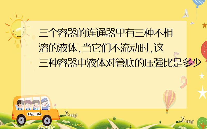 三个容器的连通器里有三种不相溶的液体,当它们不流动时,这三种容器中液体对管底的压强比是多少