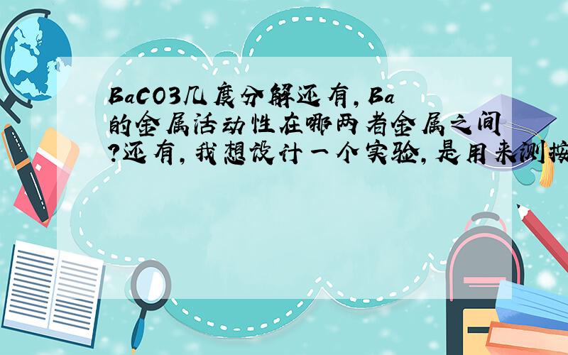 BaCO3几度分解还有，Ba的金属活动性在哪两者金属之间？还有，我想设计一个实验，是用来测按弹性笔的力的大小的，可是我不