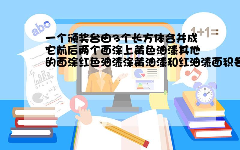 一个颁奖台由3个长方体合并成它前后两个面涂上黄色油漆其他的面涂红色油漆涂黄油漆和红油漆面积各是多少