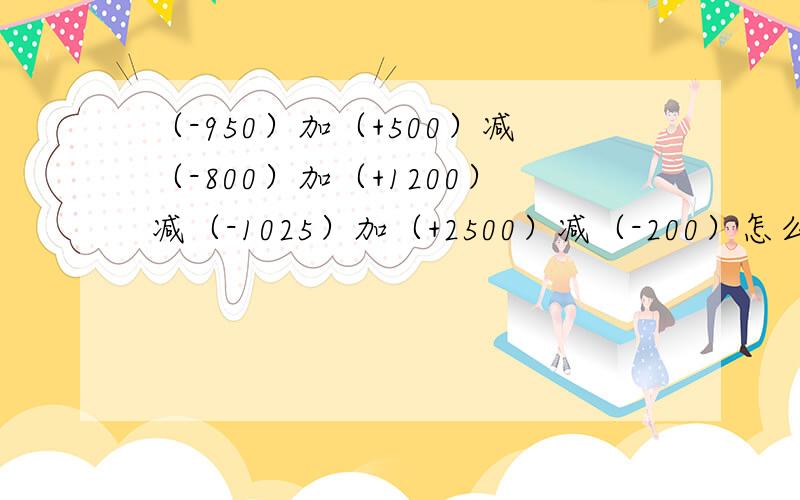 （-950）加（+500）减（-800）加（+1200）减（-1025）加（+2500）减（-200）怎么算啊?