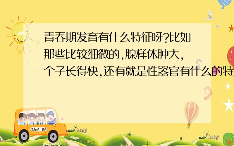 青春期发育有什么特征呀?比如那些比较细微的,腺样体肿大,个子长得快,还有就是性器官有什么的特点?那些垃圾,不要在这发那些