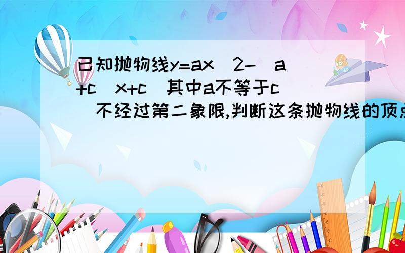 已知抛物线y=ax^2-(a+c)x+c(其中a不等于c)不经过第二象限,判断这条抛物线的顶点所在的象限,