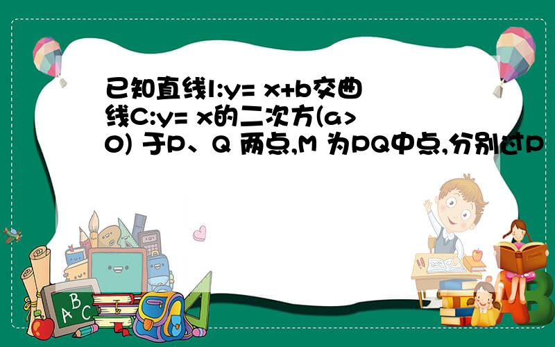 已知直线l:y= x+b交曲线C:y= x的二次方(a>0) 于P、Q 两点,M 为PQ中点,分别过P 、Q两点作曲线C