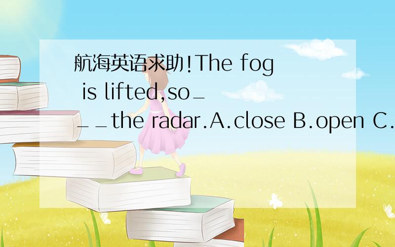 航海英语求助!The fog is lifted,so___the radar.A.close B.open C.swi